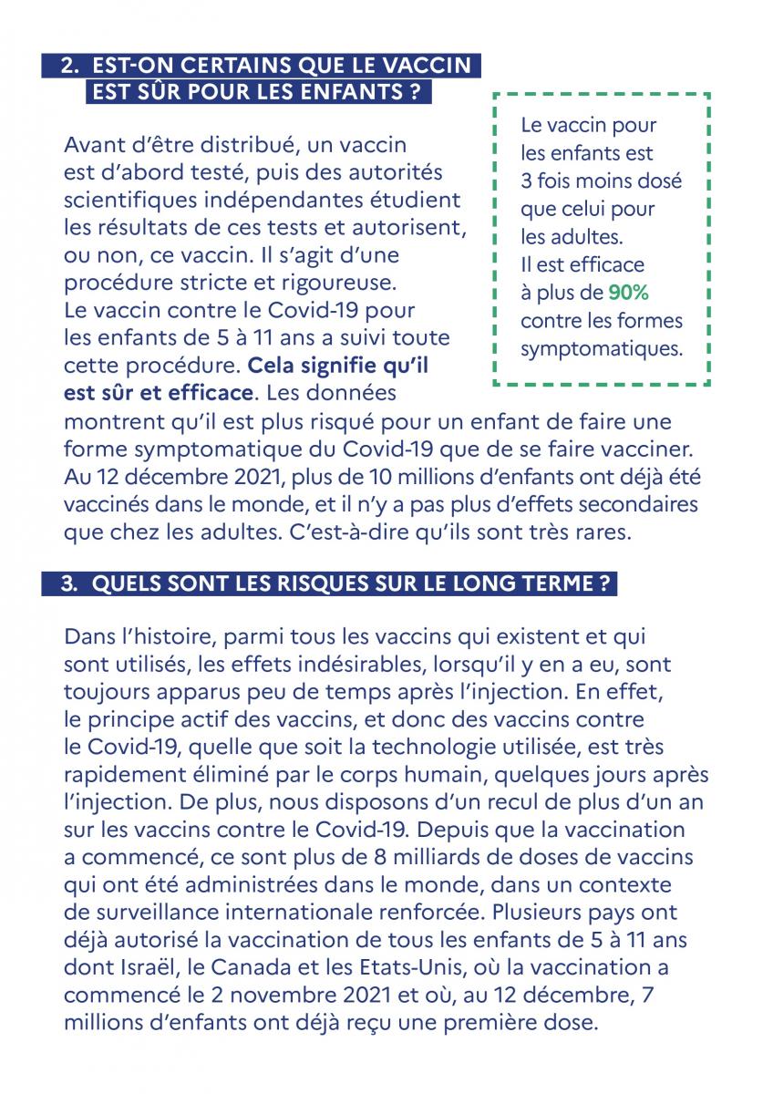 EST-ON CERTAINS QUE LE VACCIN  EST SUR POUR LES ENFANTS ?  Avant d'être distribué, un vaccin est d'abord testé, puis des autorités scientifiques indépendantes étudient les résultats de ces tests et autorisent, ou non, ce vaccin. Il s'agit d'une procédure stricte et rigoureuse. Le vaccin contre le Covid-19 pour les enfants de 5 à 11 ans a suivi toute cette procédure. Cela signifie qu'il est sûr et efficace. Les données montrent qu'il est plus risqué pour un enfant de faire une forme symptomatique du Covid-19 que de se faire vacciner. Au 12 décembre 2021, plus de 10 millions d'enfants ont déjà été vaccinés dans le monde, et il n'y a pas plus d'effets secondaires que chez les adultes. C'est-à-dire qu'ils sont très rares.  Le vaccin pour les enfants est 3 fois moins dosé que celui pour les adultes. Il est efficace à plus de 90% contre les formes symptomatiques.   QUELS SONT LES RISQUES SUR LE LONG TERME ?  Dans l'histoire, parmi tous les vaccins qui existent et qui sont utilisés, les effets indésirables, lorsqu'il y en a eu, sont toujours apparus peu de temps après l'injection. En effet, le principe actif des vaccins, et donc des vaccins contre le Covid-19, quelle que soit la technologie utilisée, est très rapidement éliminé par le corps humain, quelques jours après l'injection. De plus, nous disposons d'un recul de plus d'un an sur les vaccins contre le Covid-19. Depuis que la vaccination a commencé, ce sont plus de 8 milliards de doses de vaccins qui ont été administrées dans le monde, dans un contexte de surveillance internationale renforcée. Plusieurs pays ont déjà autorisé la vaccination de tous les enfants de 5 à 11 ans dont Israël, le Canada et les Etats-Unis, où la vaccination a commencé le 2 novembre 2021 et où, au 12 décembre, 7 millions d'enfants ont déjà reçu une première dose. 