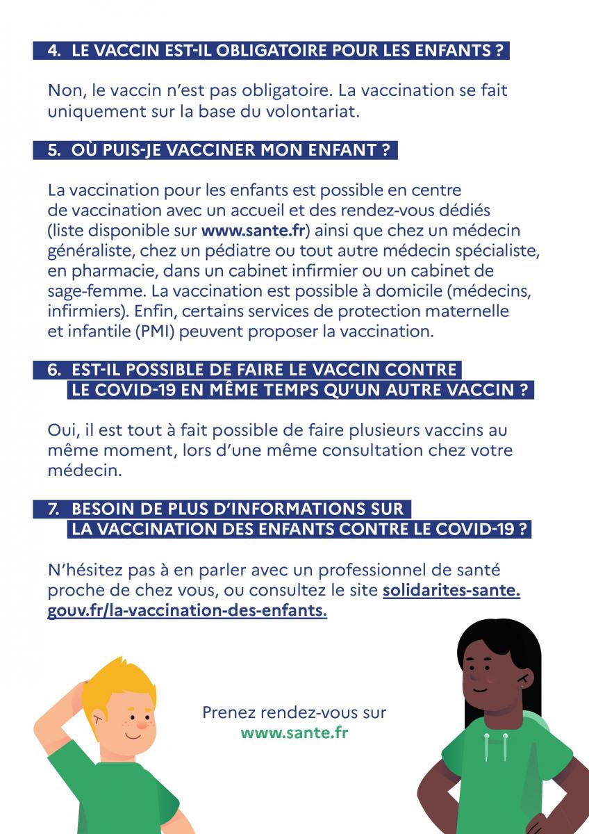LE VACCIN EST-IL OBLIGATOIRE POUR LES ENFANTS ?  Non, le vaccin n'est pas obligatoire. La vaccination se fait uniquement sur la base du volontariat.  OU PUIS-JE VACCINER MON ENFANT ?  La vaccination pour les enfants est possible en centre de vaccination avec un accueil et des rendez-vous dédiés (liste disponible sur www.sante.fr) ainsi que chez un médecin généraliste, chez un pédiatre ou tout autre médecin spécialiste, en pharmacie, dans un cabinet infirmier ou un cabinet de sage-femme. La vaccination est possible à domicile (médecins, infirmiers). Enfin, certains services de protection maternelle et infantile (PMI) peuvent proposer la vaccination.  EST-IL POSSIBLE DE FAIRE LE VACCIN CONTRE  LE COVID-19 EN MEME TEMPS QU'UN AUTRE VACCIN ?  Oui, il est tout à fait possible de faire plusieurs vaccins au même moment, lors d'une même consultation chez votre médecin.  BESOIN DE PLUS D'INFORMATIONS SUR  LA VACCINATION DES ENFANTS CONTRE LE COVID-19 ?  N'hésitez pas à en parler avec un professionnel de santé proche de chez vous, ou consultez le site solidarites-sante. gouv.ifila-vaccination-des-enfants.   Prenez rendez-vous sur www.sante.fr 